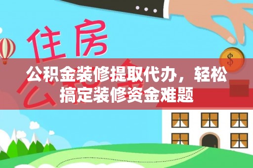 富县公积金装修提取代办，轻松搞定装修资金难题