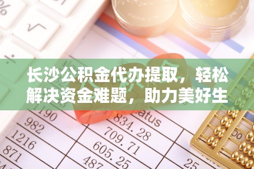 富县长沙公积金代办提取，轻松解决资金难题，助力美好生活