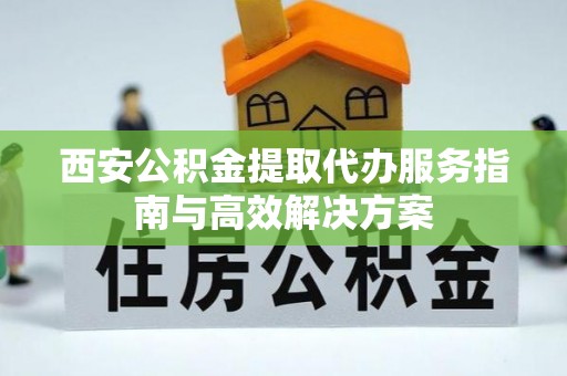 富县西安公积金提取代办服务指南与高效解决方案