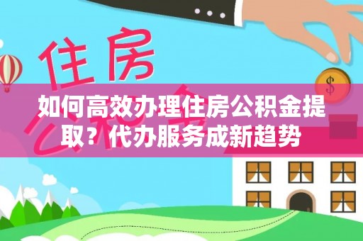 富县如何高效办理住房公积金提取？代办服务成新趋势