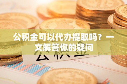 富县公积金可以代办提取吗？一文解答你的疑问