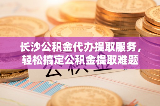 富县长沙公积金代办提取服务，轻松搞定公积金提取难题