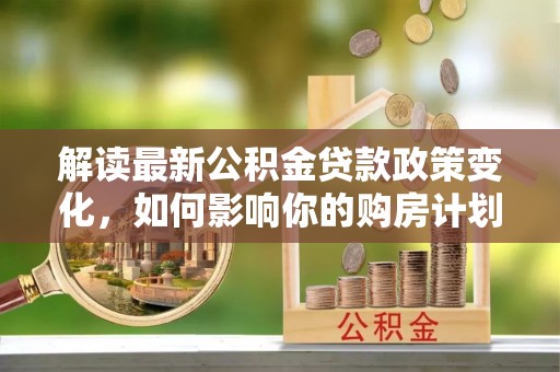 富县解读最新公积金贷款政策变化，如何影响你的购房计划？