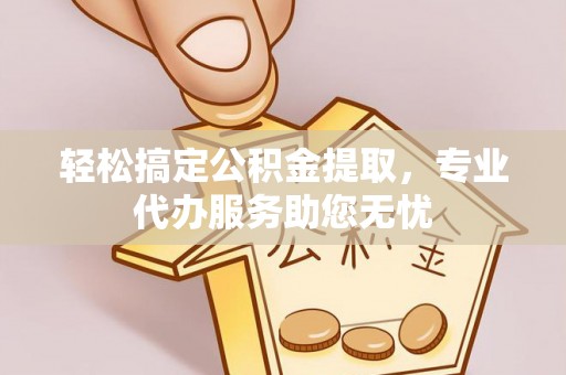 富县轻松搞定公积金提取，专业代办服务助您无忧