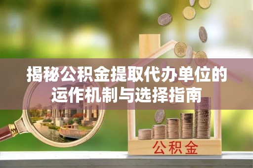 富县揭秘公积金提取代办单位的运作机制与选择指南