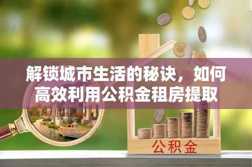 富县解锁城市生活的秘诀，如何高效利用公积金租房提取