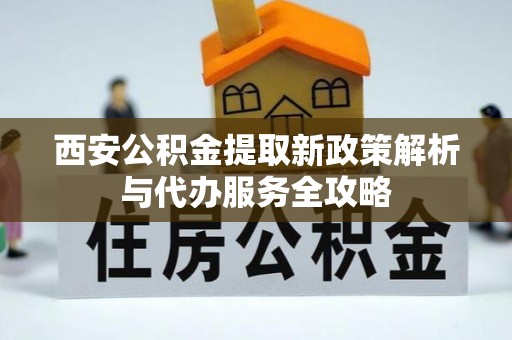 富县西安公积金提取新政策解析与代办服务全攻略