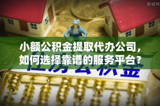 富县小额公积金提取代办公司，如何选择靠谱的服务平台？