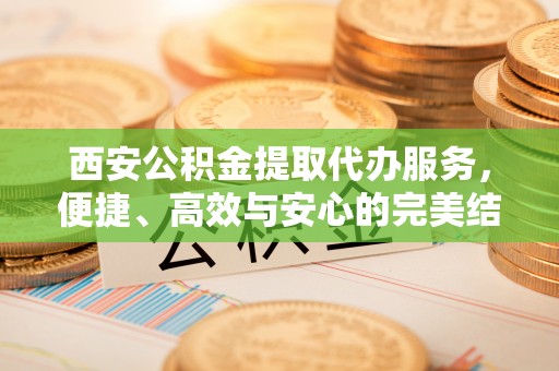 富县西安公积金提取代办服务，便捷、高效与安心的完美结合