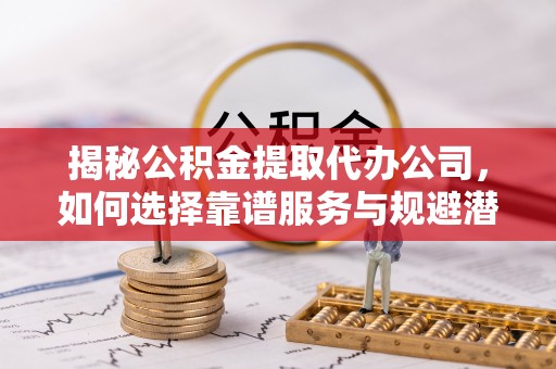 富县揭秘公积金提取代办公司，如何选择靠谱服务与规避潜在风险