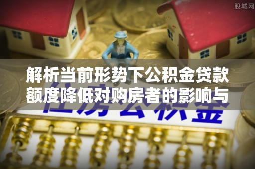 富县解析当前形势下公积金贷款额度降低对购房者的影响与应对策略