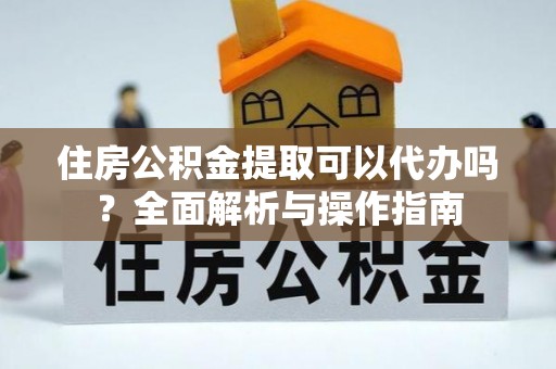 富县住房公积金提取可以代办吗？全面解析与操作指南