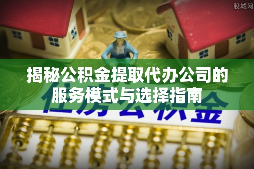 富县揭秘公积金提取代办公司的服务模式与选择指南